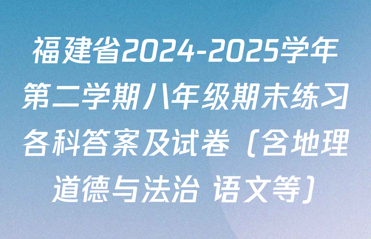 福建省2024-2025学年第二学期八年级期末练习各科答案及试卷（含地理 道德与法治 语文等）