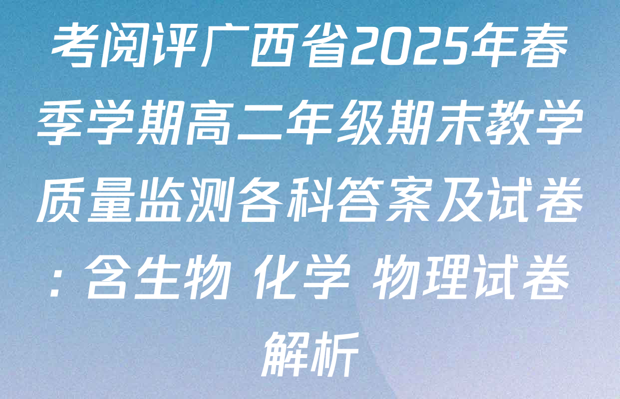 考阅评广西省2025年春季学期高二年级期末教学质量监测各科答案及试卷: 含生物 化学 物理试卷解析