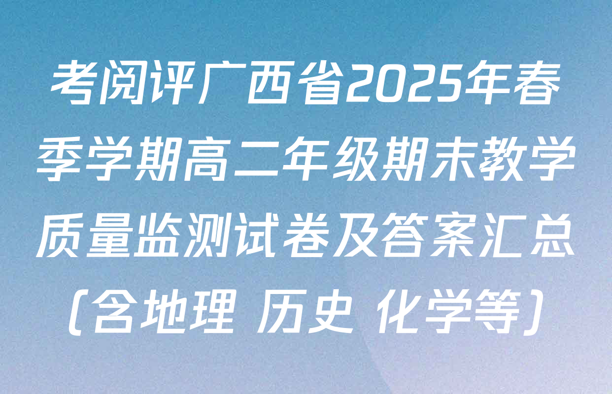考阅评广西省2025年春季学期高二年级期末教学质量监测试卷及答案汇总（含地理 历史 化学等）