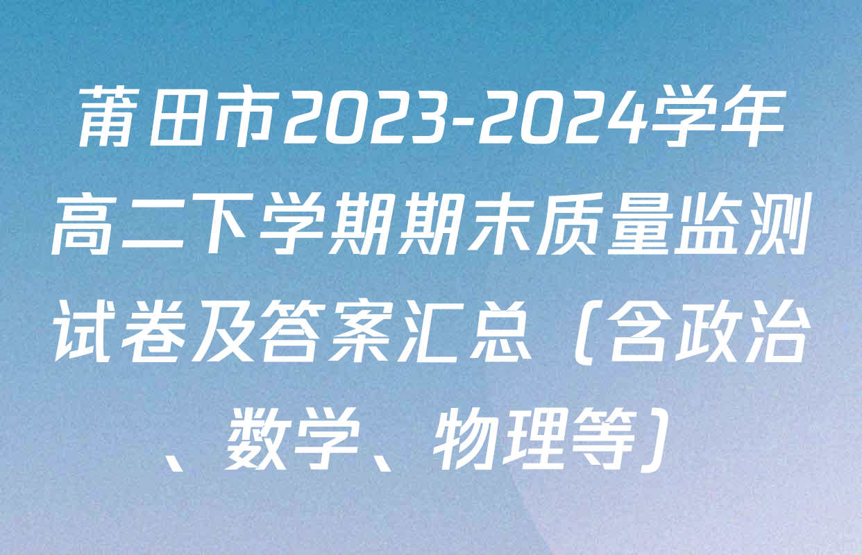 莆田市2023-2024学年高二下学期期末质量监测试卷及答案汇总（含政治、数学、物理等）