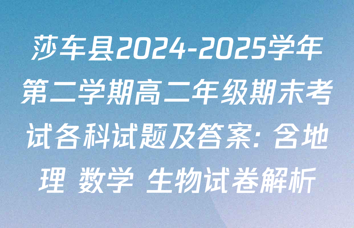 莎车县2024-2025学年第二学期高二年级期末考试各科试题及答案: 含地理 数学 生物试卷解析