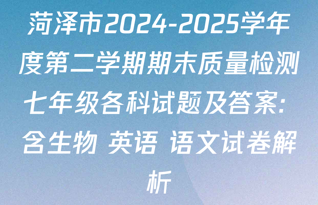 菏泽市2024-2025学年度第二学期期末质量检测七年级各科试题及答案: 含生物 英语 语文试卷解析