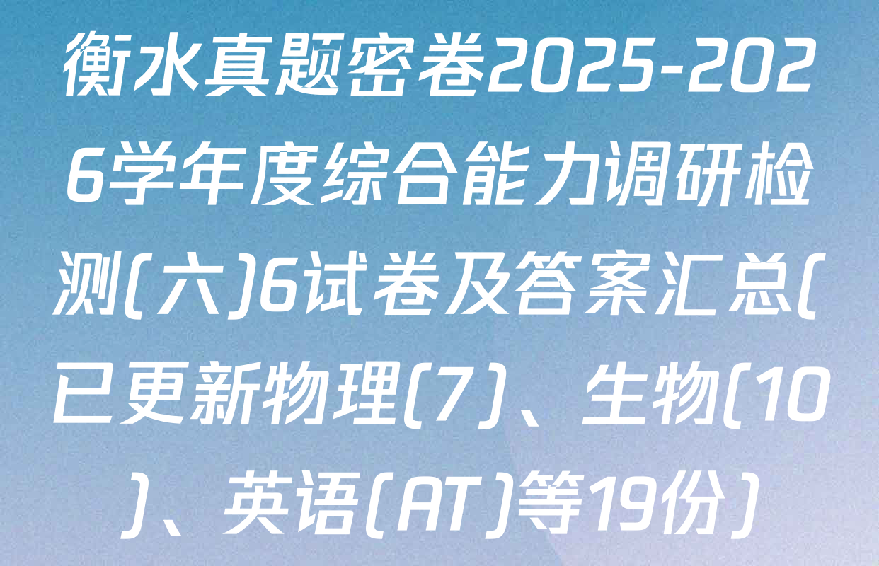 衡水真题密卷2025-2026学年度综合能力调研检测(六)6试卷及答案汇总(已更新物理(7)、生物(10)、英语(AT)等19份)