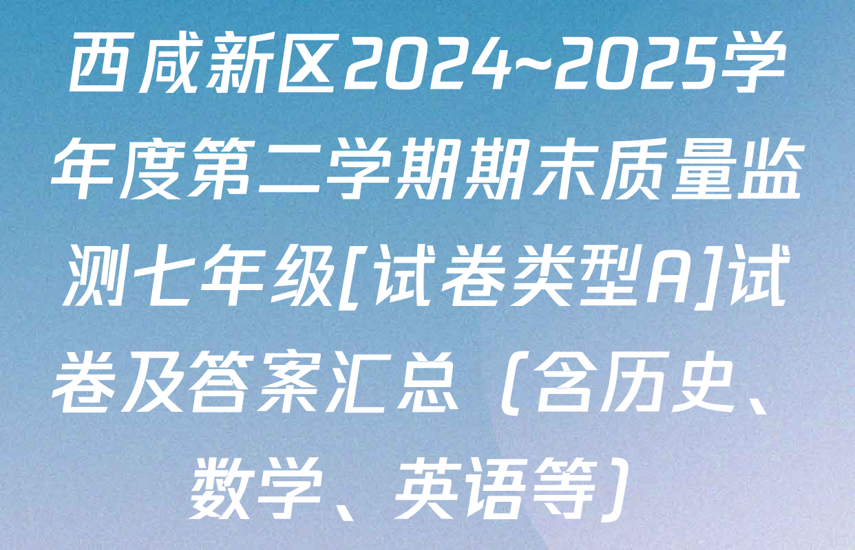 西咸新区2024~2025学年度第二学期期末质量监测七年级[试卷类型A]试卷及答案汇总（含历史、数学、英语等）