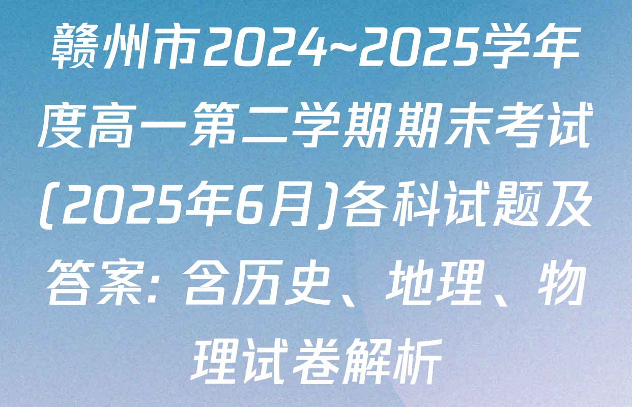 赣州市2024~2025学年度高一第二学期期末考试(2025年6月)各科试题及答案: 含历史、地理、物理试卷解析
