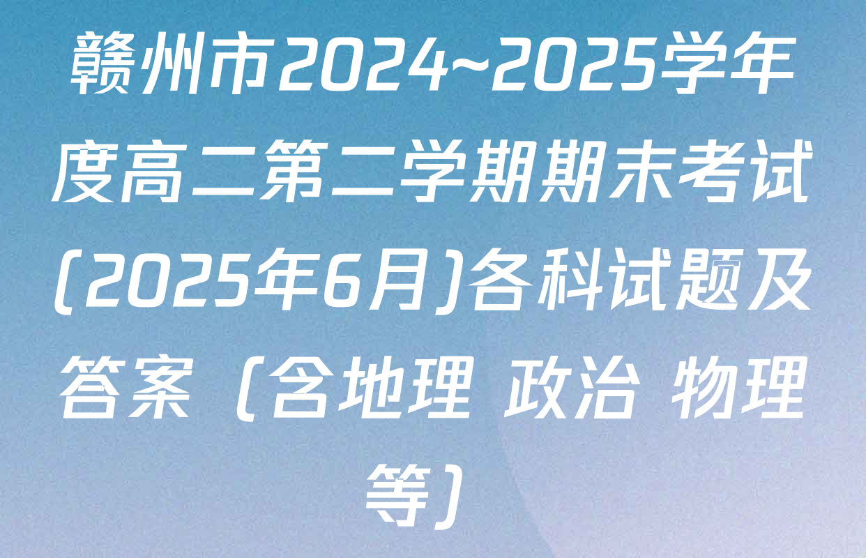 赣州市2024~2025学年度高二第二学期期末考试(2025年6月)各科试题及答案（含地理 政治 物理等）