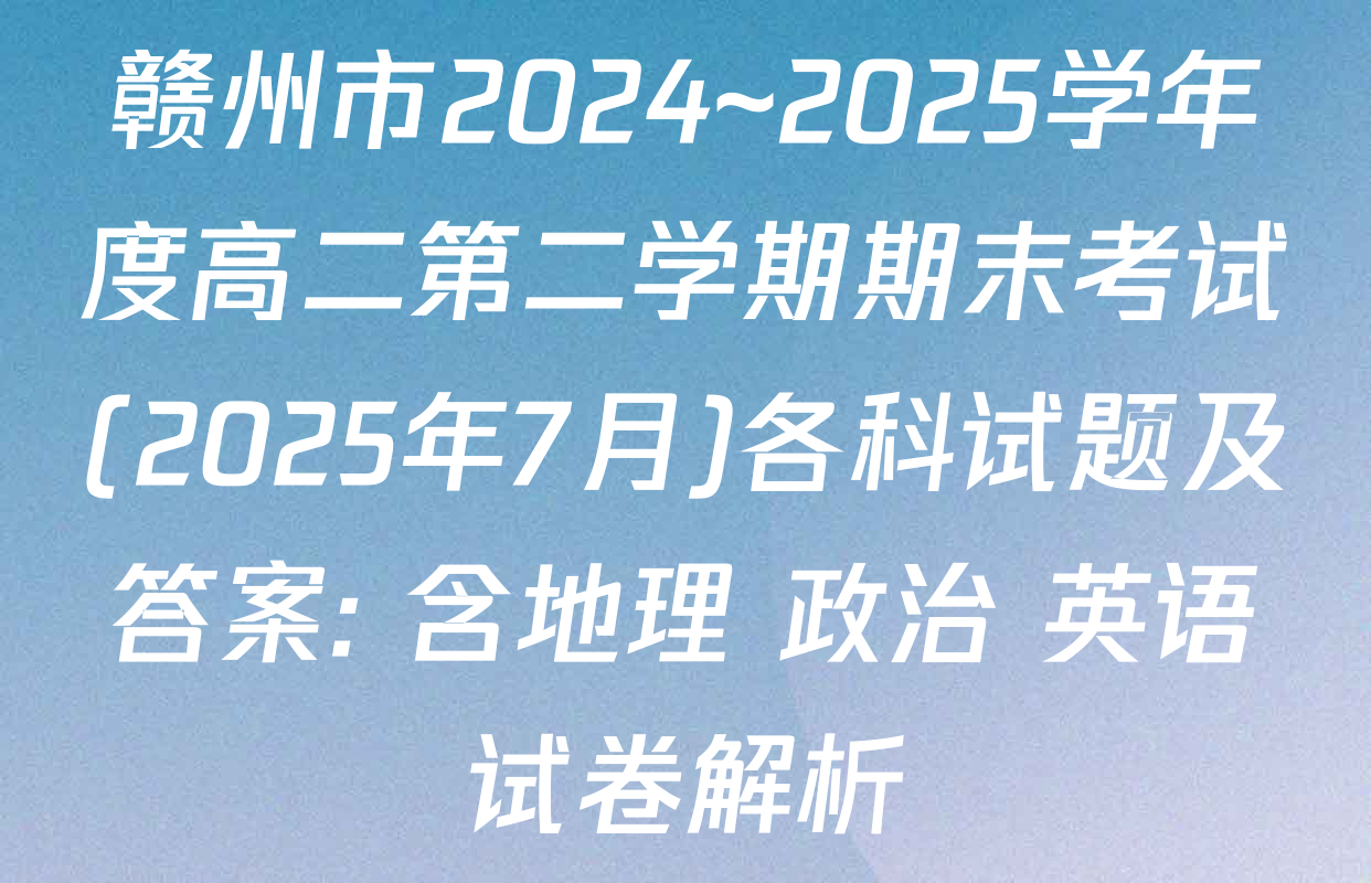 赣州市2024~2025学年度高二第二学期期末考试(2025年7月)各科试题及答案: 含地理 政治 英语试卷解析