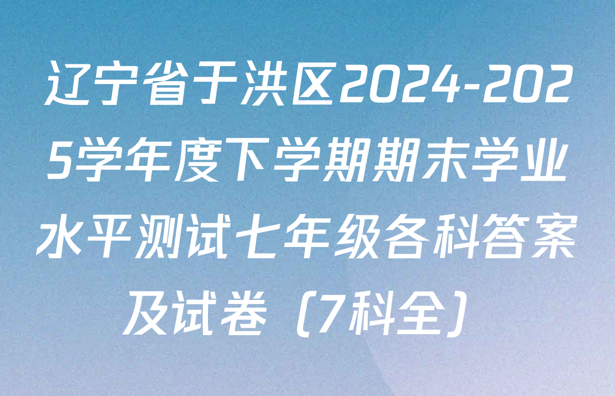 辽宁省于洪区2024-2025学年度下学期期末学业水平测试七年级各科答案及试卷（7科全）