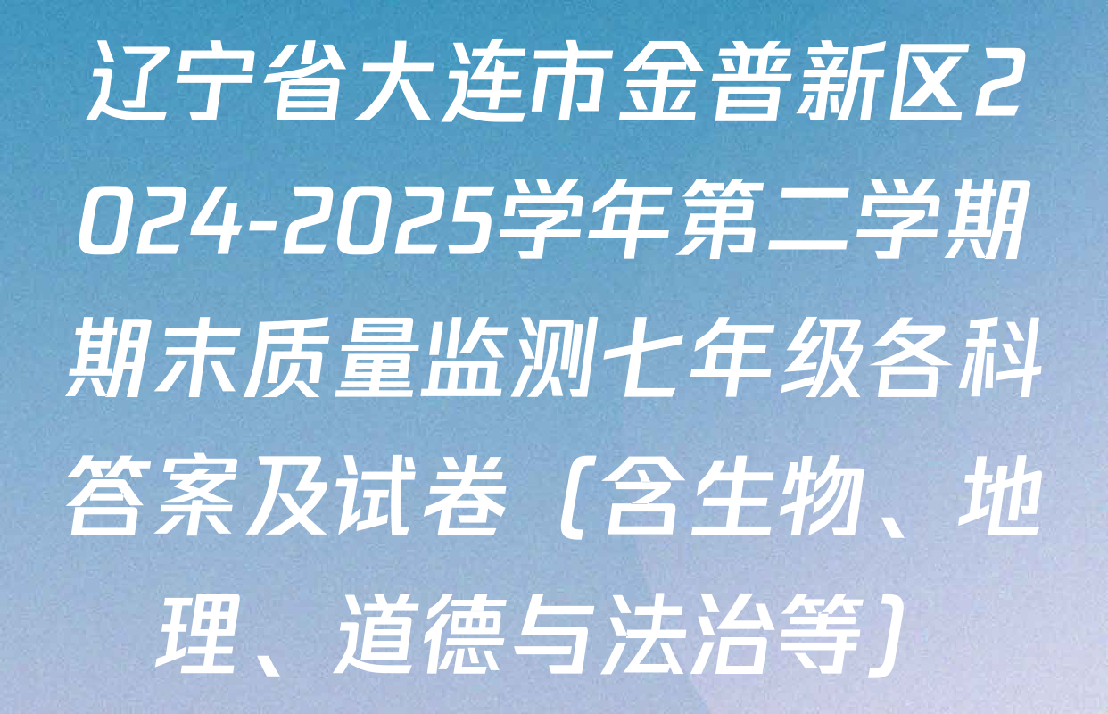 辽宁省大连市金普新区2024-2025学年第二学期期末质量监测七年级各科答案及试卷（含生物、地理、道德与法治等）