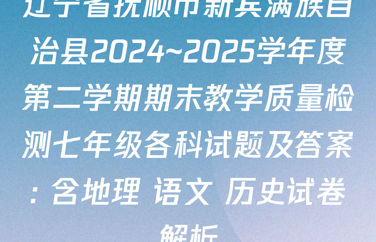 辽宁省抚顺市新宾满族自治县2024~2025学年度第二学期期末教学质量检测七年级各科试题及答案: 含地理 语文 历史试卷解析