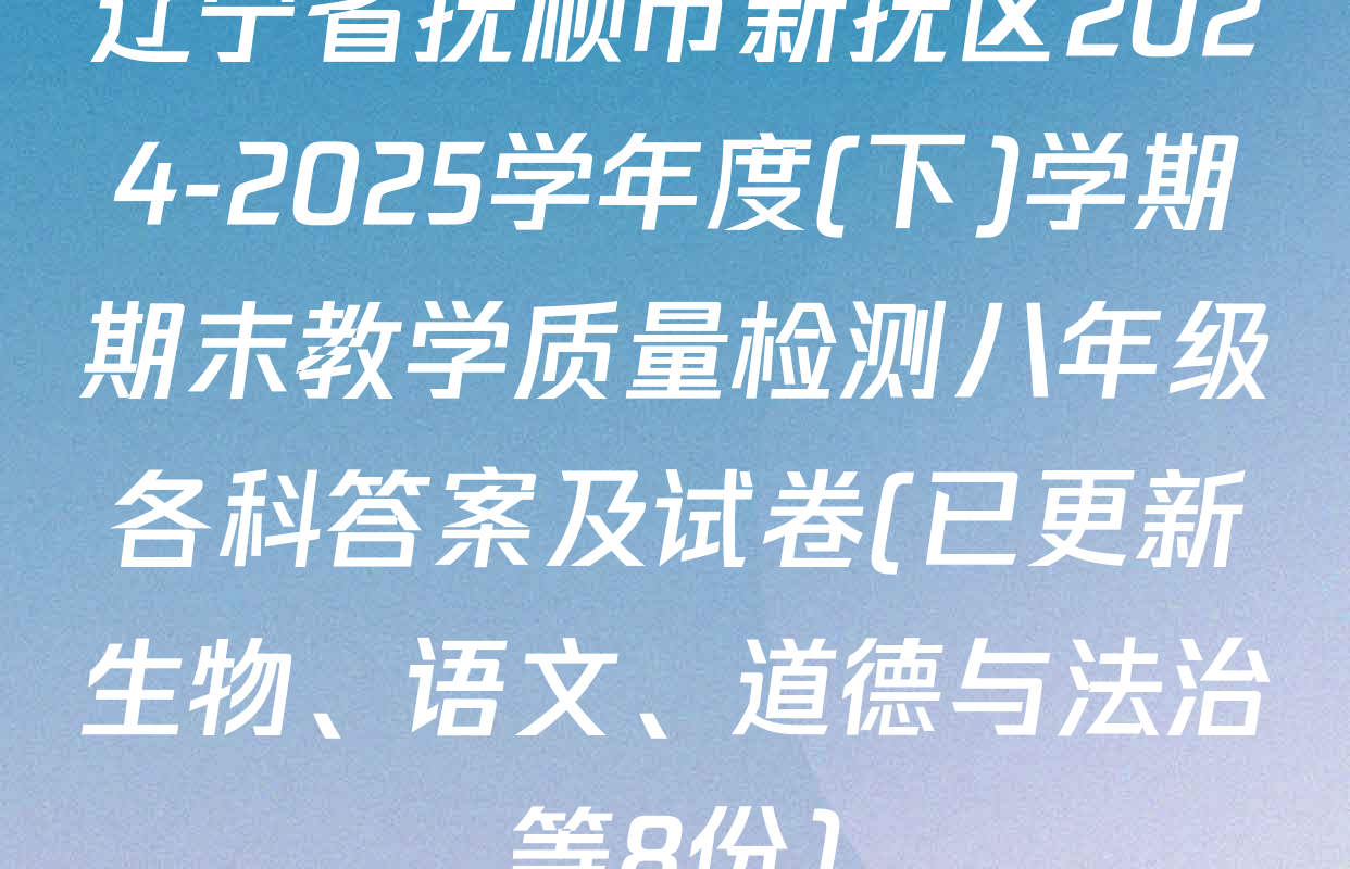 辽宁省抚顺市新抚区2024-2025学年度(下)学期期末教学质量检测八年级各科答案及试卷(已更新生物、语文、道德与法治等8份)