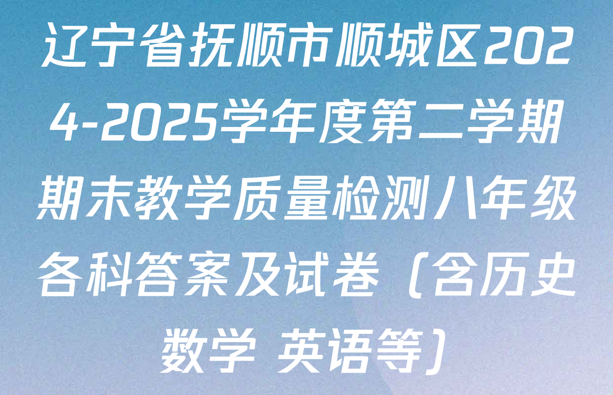 辽宁省抚顺市顺城区2024-2025学年度第二学期期末教学质量检测八年级各科答案及试卷（含历史 数学 英语等）