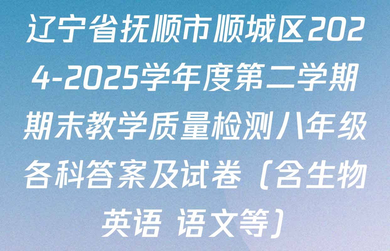 辽宁省抚顺市顺城区2024-2025学年度第二学期期末教学质量检测八年级各科答案及试卷（含生物 英语 语文等）