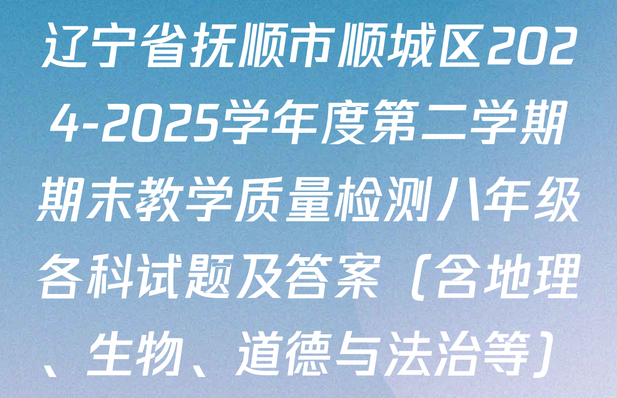 辽宁省抚顺市顺城区2024-2025学年度第二学期期末教学质量检测八年级各科试题及答案（含地理、生物、道德与法治等）