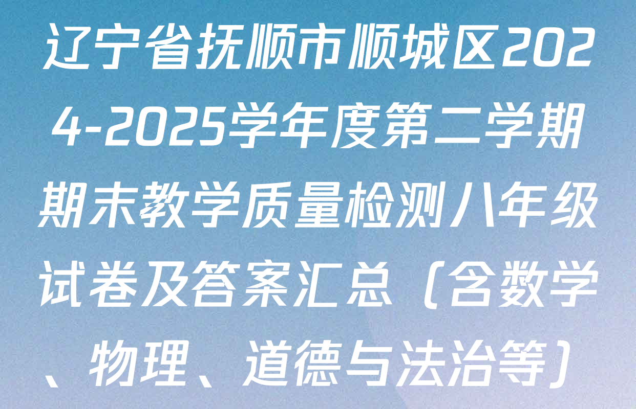 辽宁省抚顺市顺城区2024-2025学年度第二学期期末教学质量检测八年级试卷及答案汇总（含数学、物理、道德与法治等）