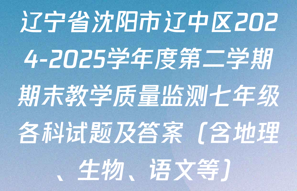 辽宁省沈阳市辽中区2024-2025学年度第二学期期末教学质量监测七年级各科试题及答案（含地理、生物、语文等）