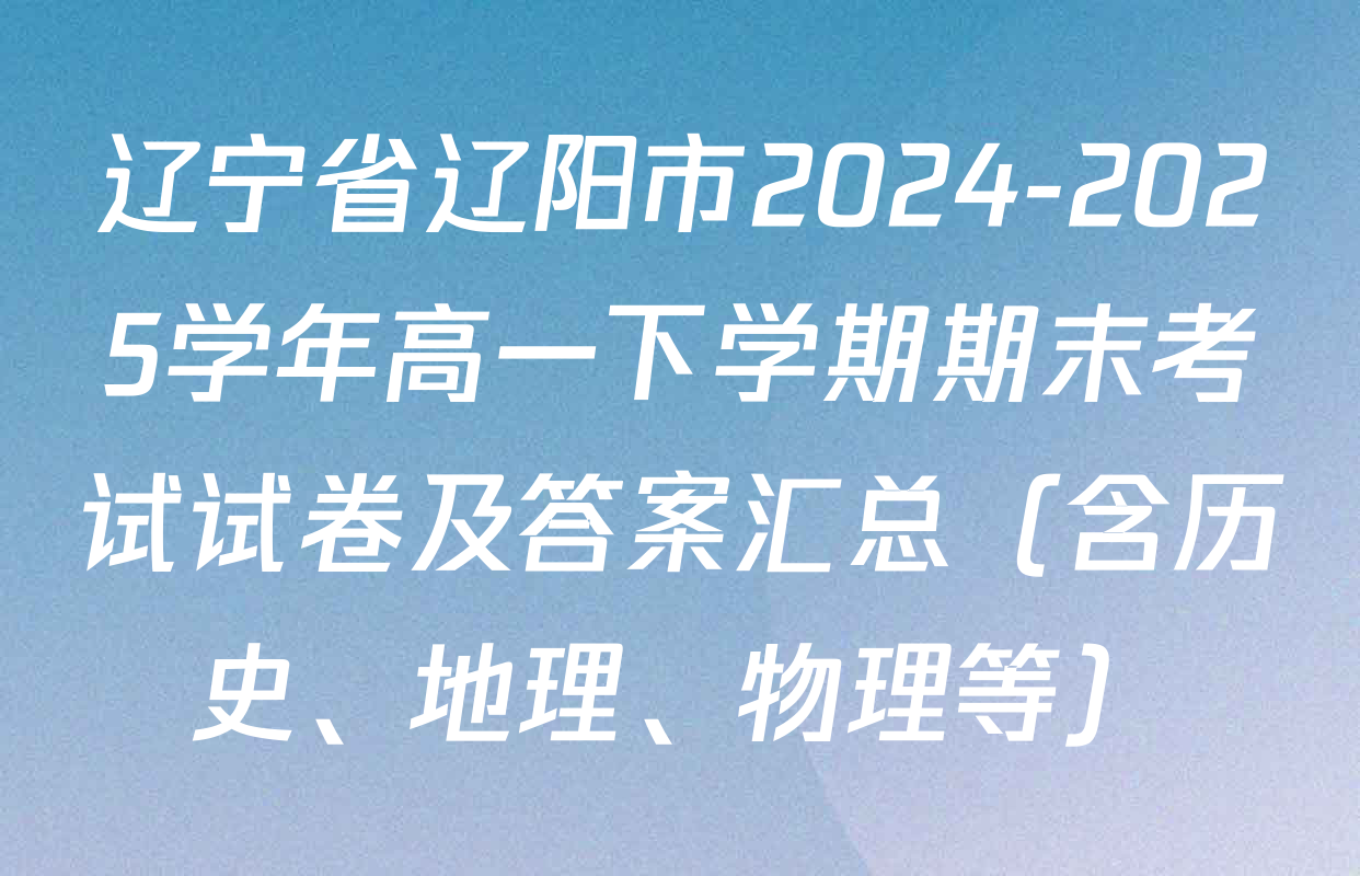 辽宁省辽阳市2024-2025学年高一下学期期末考试试卷及答案汇总（含历史、地理、物理等）