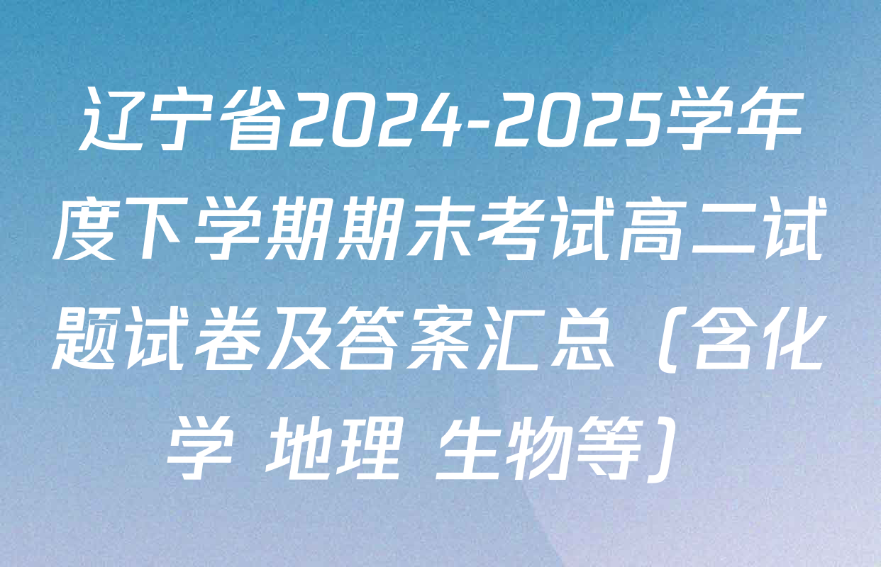 辽宁省2024-2025学年度下学期期末考试高二试题试卷及答案汇总（含化学 地理 生物等）