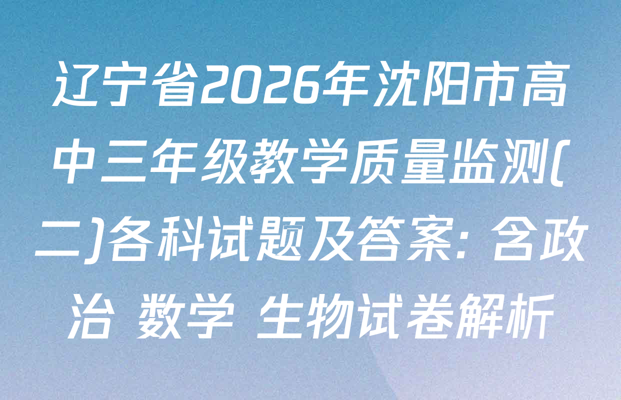 辽宁省2026年沈阳市高中三年级教学质量监测(二)各科试题及答案: 含政治 数学 生物试卷解析