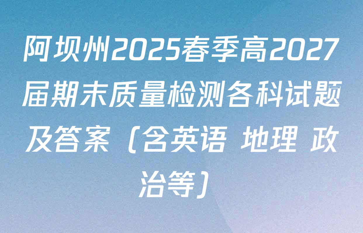 阿坝州2025春季高2027届期末质量检测各科试题及答案（含英语 地理 政治等）