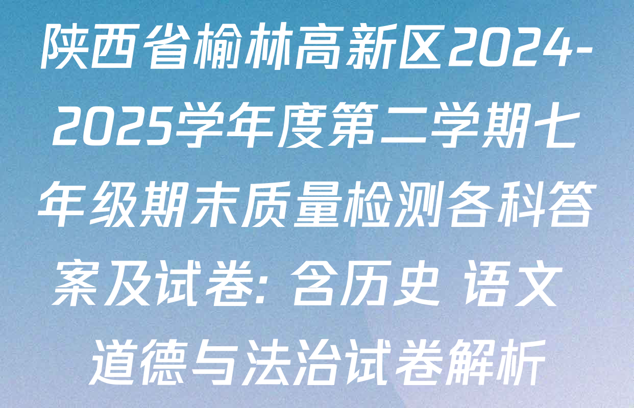 陕西省榆林高新区2024-2025学年度第二学期七年级期末质量检测各科答案及试卷: 含历史 语文 道德与法治试卷解析