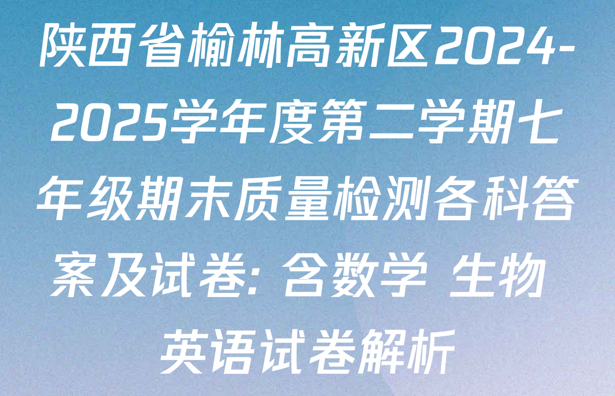 陕西省榆林高新区2024-2025学年度第二学期七年级期末质量检测各科答案及试卷: 含数学 生物 英语试卷解析