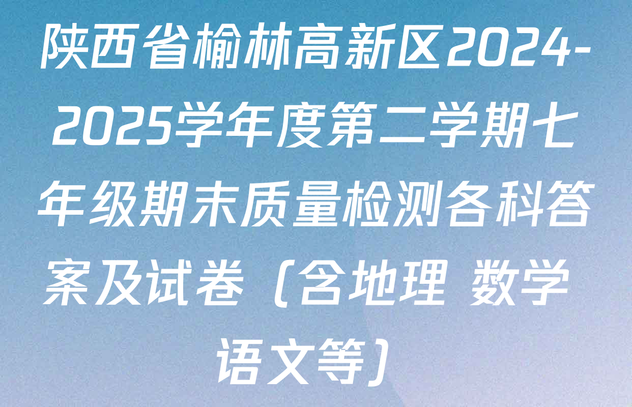 陕西省榆林高新区2024-2025学年度第二学期七年级期末质量检测各科答案及试卷（含地理 数学 语文等）