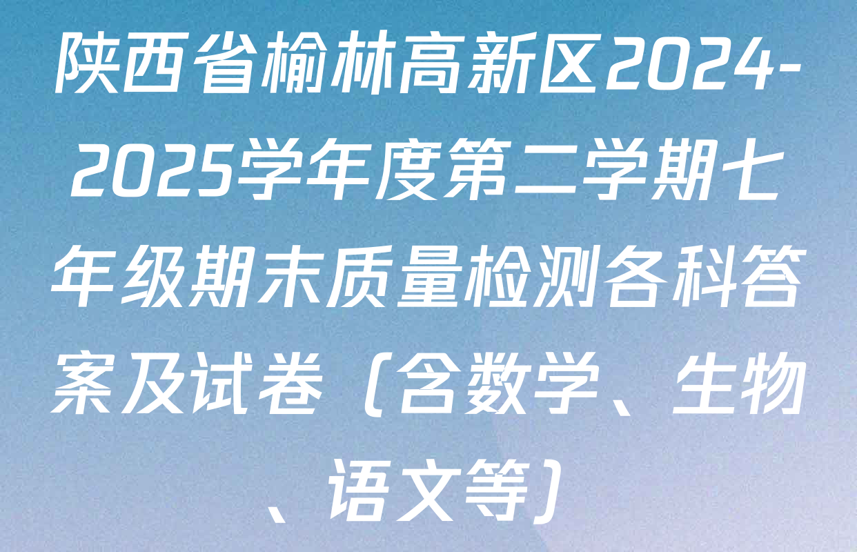 陕西省榆林高新区2024-2025学年度第二学期七年级期末质量检测各科答案及试卷（含数学、生物、语文等）