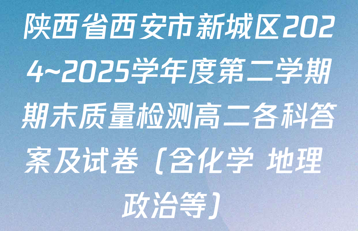 陕西省西安市新城区2024~2025学年度第二学期期末质量检测高二各科答案及试卷（含化学 地理 政治等）