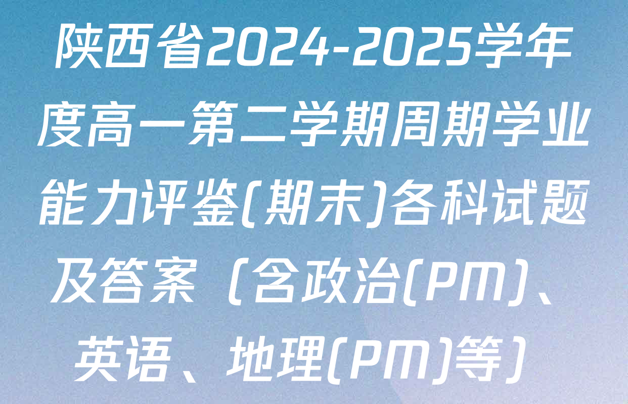 陕西省2024-2025学年度高一第二学期周期学业能力评鉴(期末)各科试题及答案（含政治(PM)、英语、地理(PM)等）