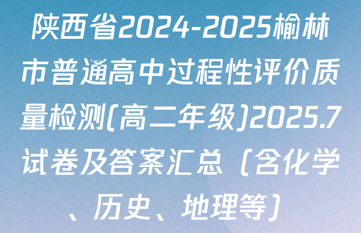 陕西省2024-2025榆林市普通高中过程性评价质量检测(高二年级)2025.7试卷及答案汇总（含化学、历史、地理等）