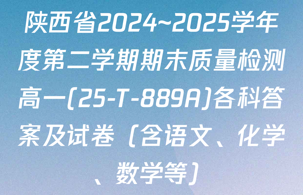 陕西省2024~2025学年度第二学期期末质量检测高一(25-T-889A)各科答案及试卷（含语文、化学、数学等）