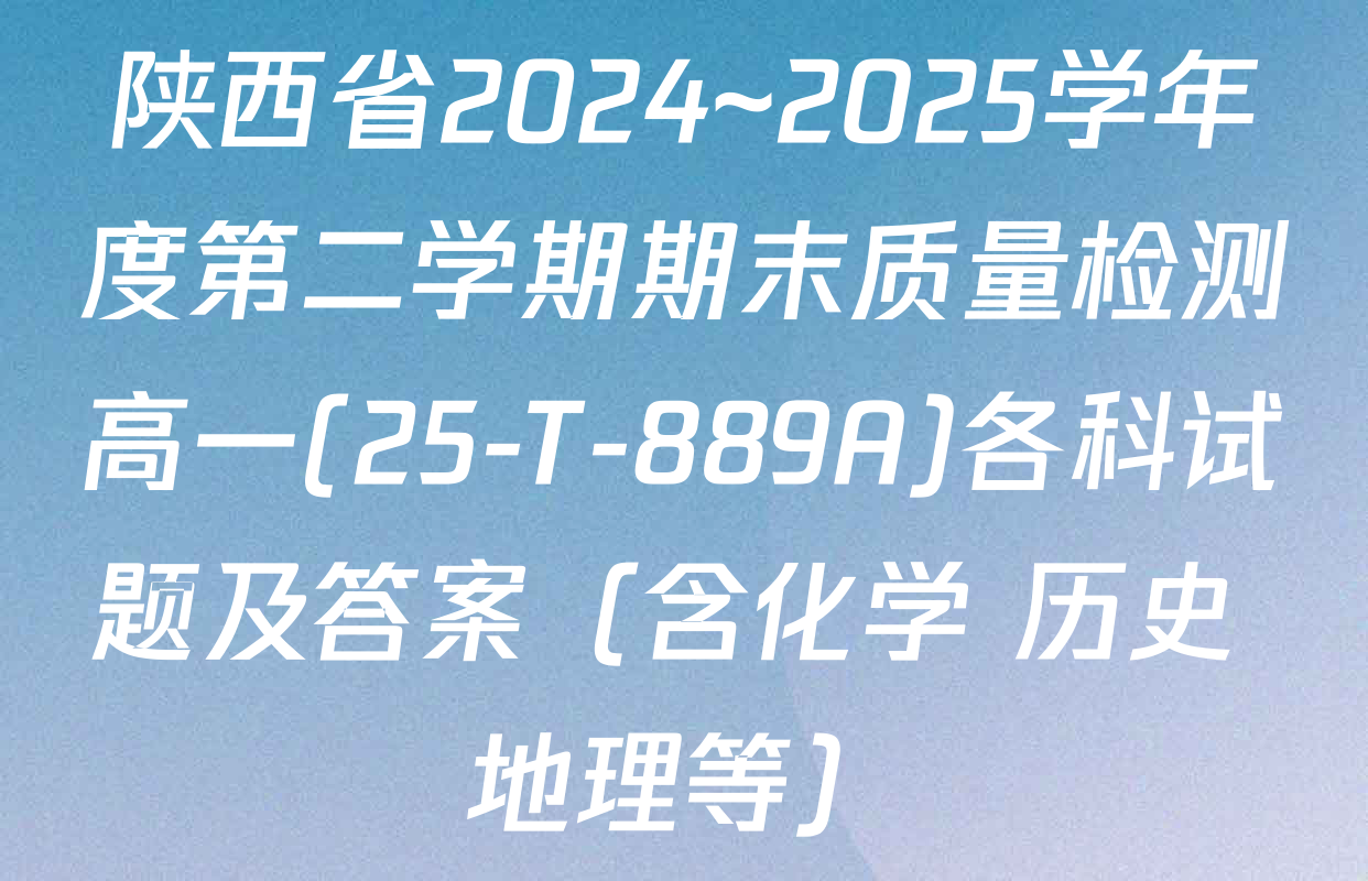 陕西省2024~2025学年度第二学期期末质量检测高一(25-T-889A)各科试题及答案（含化学 历史 地理等）