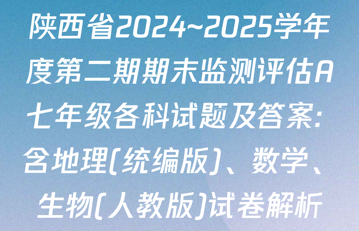 陕西省2024~2025学年度第二期期末监测评估A七年级各科试题及答案: 含地理(统编版)、数学、生物(人教版)试卷解析