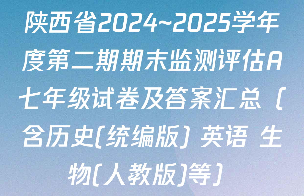 陕西省2024~2025学年度第二期期末监测评估A七年级试卷及答案汇总（含历史(统编版) 英语 生物(人教版)等）