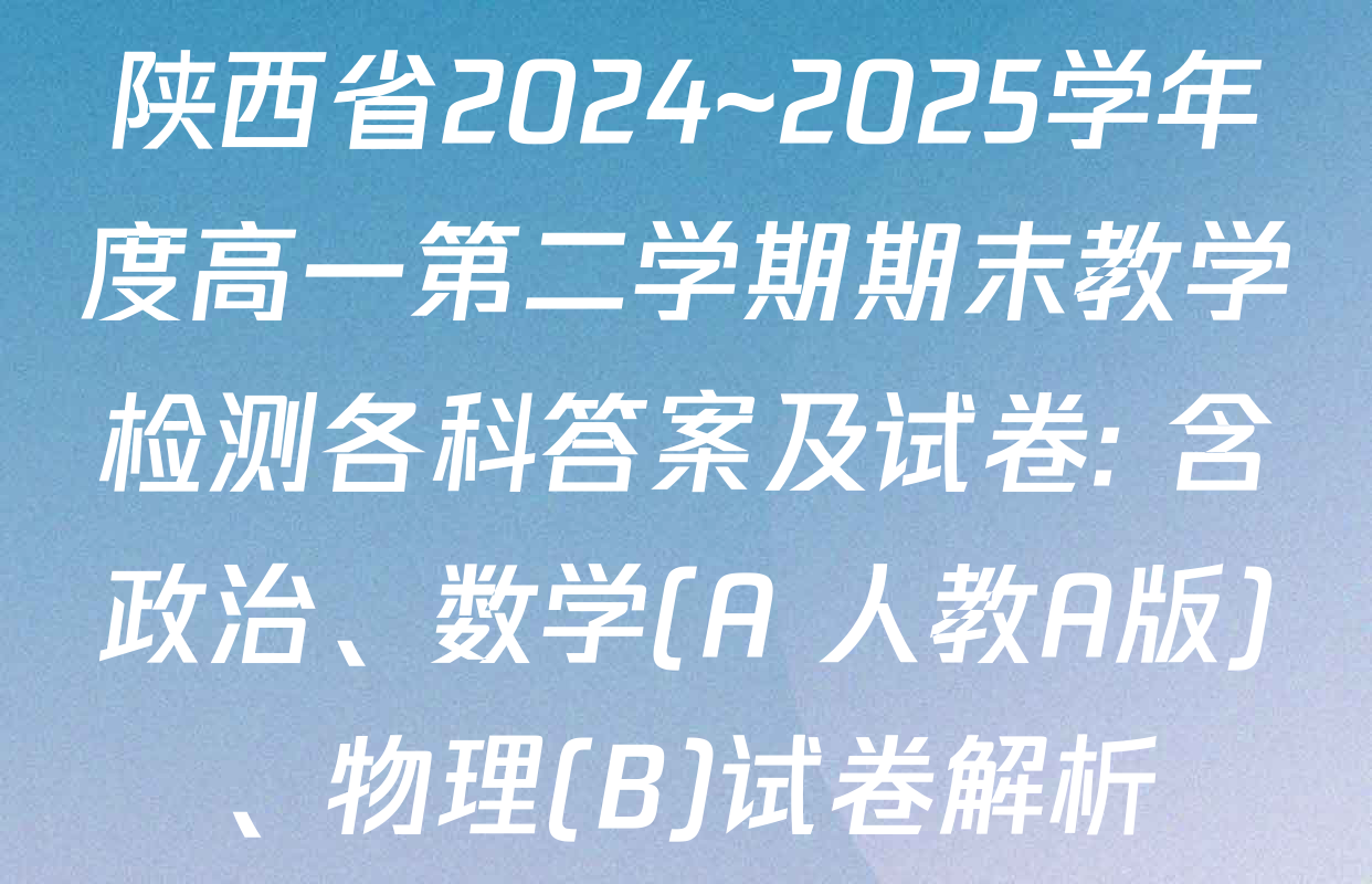 陕西省2024~2025学年度高一第二学期期末教学检测各科答案及试卷: 含政治、数学(A 人教A版)、物理(B)试卷解析