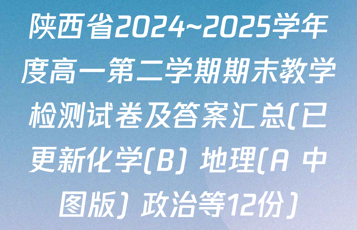 陕西省2024~2025学年度高一第二学期期末教学检测试卷及答案汇总(已更新化学(B) 地理(A 中图版) 政治等12份)