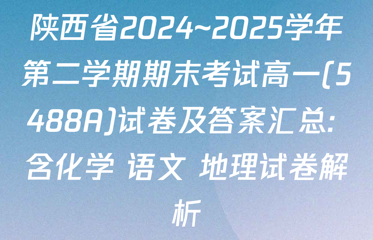 陕西省2024~2025学年第二学期期末考试高一(5488A)试卷及答案汇总: 含化学 语文 地理试卷解析