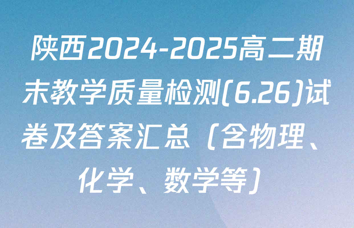 陕西2024-2025高二期末教学质量检测(6.26)试卷及答案汇总（含物理、化学、数学等）