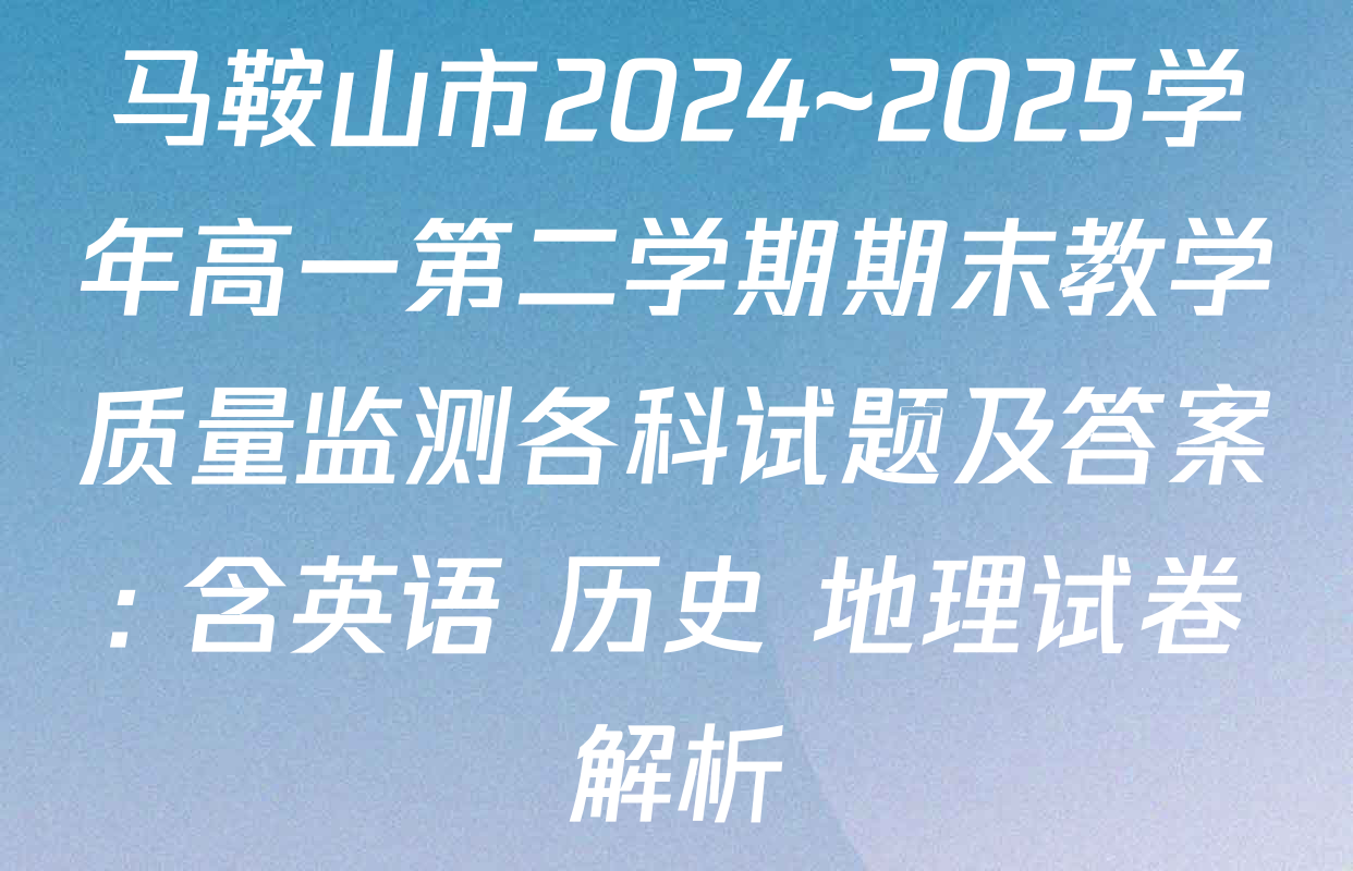 马鞍山市2024~2025学年高一第二学期期末教学质量监测各科试题及答案: 含英语 历史 地理试卷解析