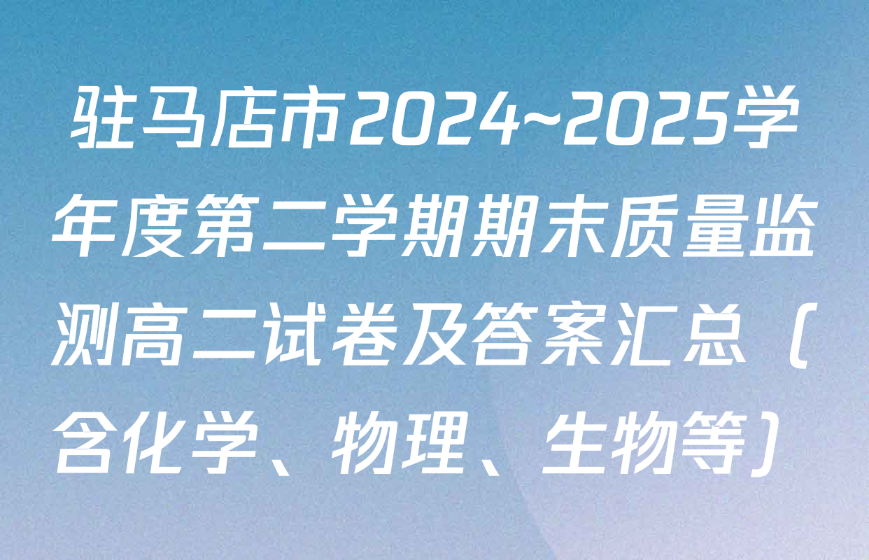 驻马店市2024~2025学年度第二学期期末质量监测高二试卷及答案汇总（含化学、物理、生物等）