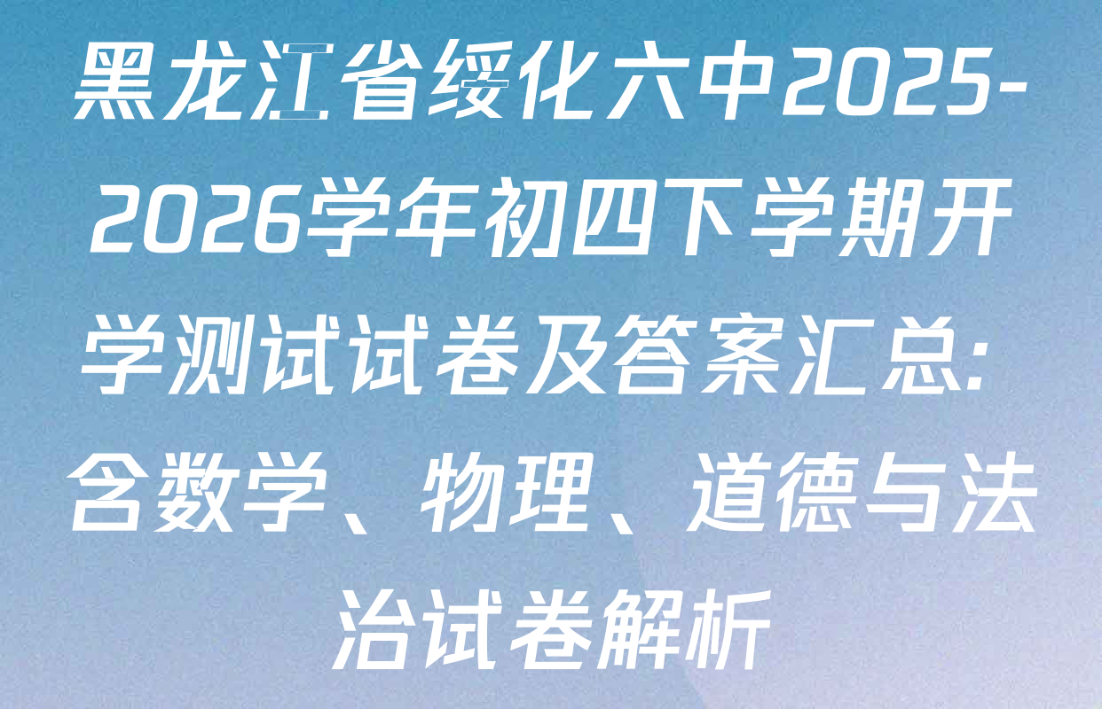 黑龙江省绥化六中2025-2026学年初四下学期开学测试试卷及答案汇总: 含数学、物理、道德与法治试卷解析