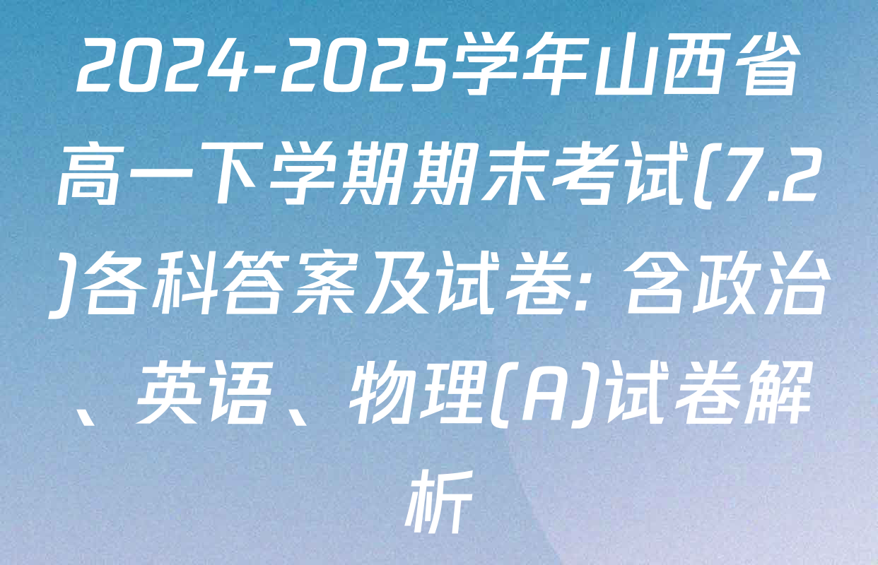 2024-2025学年山西省高一下学期期末考试(7.2)各科答案及试卷: 含政治、英语、物理(A)试卷解析