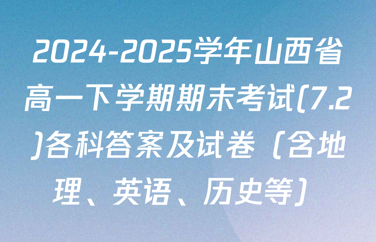 2024-2025学年山西省高一下学期期末考试(7.2)各科答案及试卷（含地理、英语、历史等）