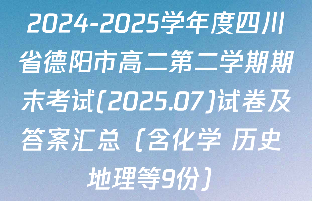 2024-2025学年度四川省德阳市高二第二学期期末考试(2025.07)试卷及答案汇总（含化学 历史 地理等9份）