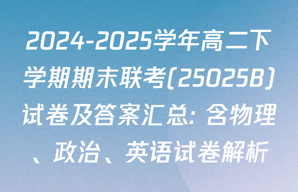 2024-2025学年高二下学期期末联考(25025B)试卷及答案汇总: 含物理、政治、英语试卷解析