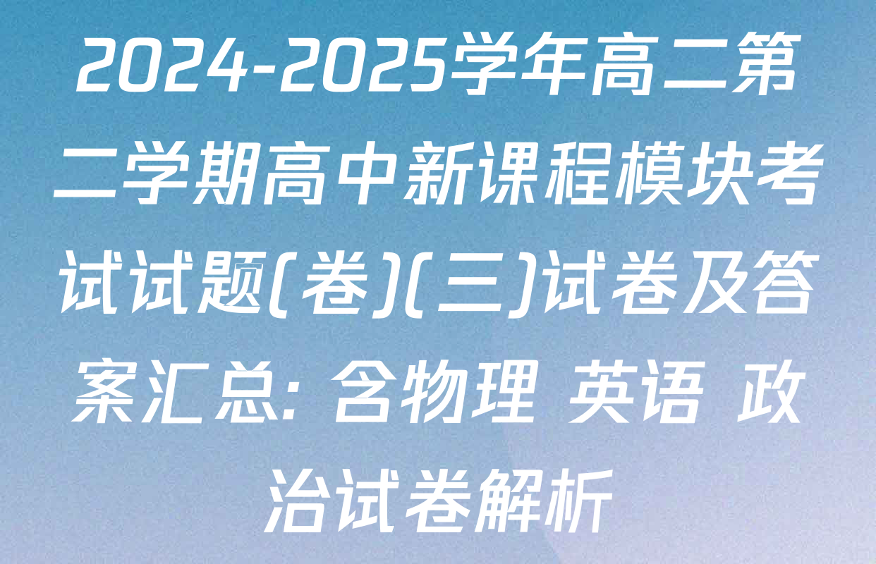 2024-2025学年高二第二学期高中新课程模块考试试题(卷)(三)试卷及答案汇总: 含物理 英语 政治试卷解析