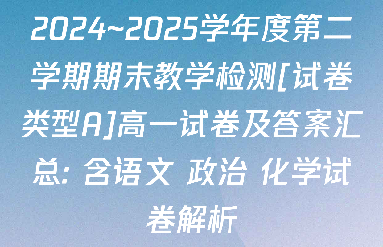 2024~2025学年度第二学期期末教学检测[试卷类型A]高一试卷及答案汇总: 含语文 政治 化学试卷解析