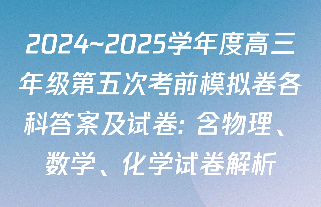 2024~2025学年度高三年级第五次考前模拟卷各科答案及试卷: 含物理、数学、化学试卷解析