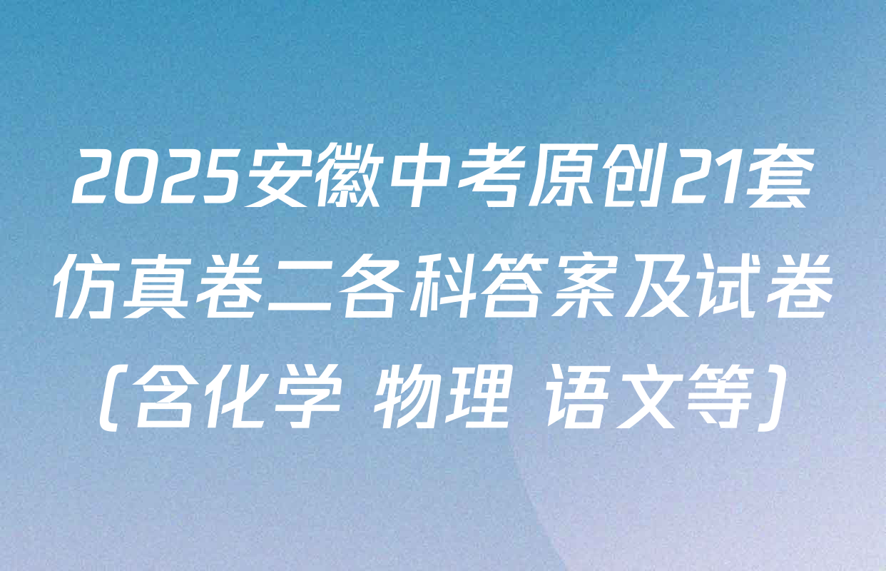 2025安徽中考原创21套仿真卷二各科答案及试卷（含化学 物理 语文等）
